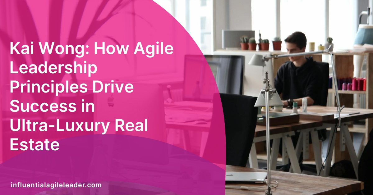 Kai Wong: How Agile Leadership Principles Drive Success in Ultra-Luxury Real Estate